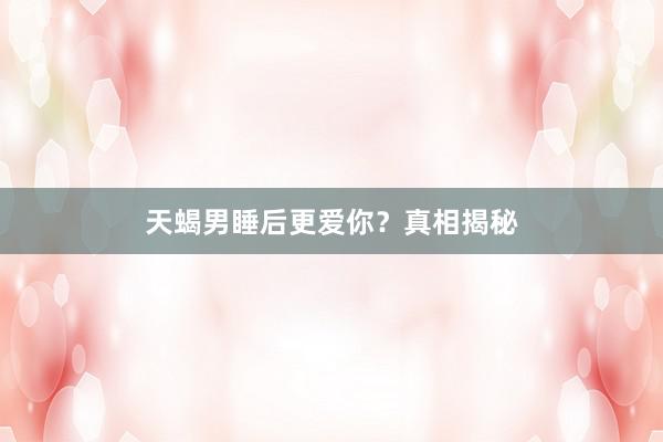 天蝎男睡后更爱你？真相揭秘