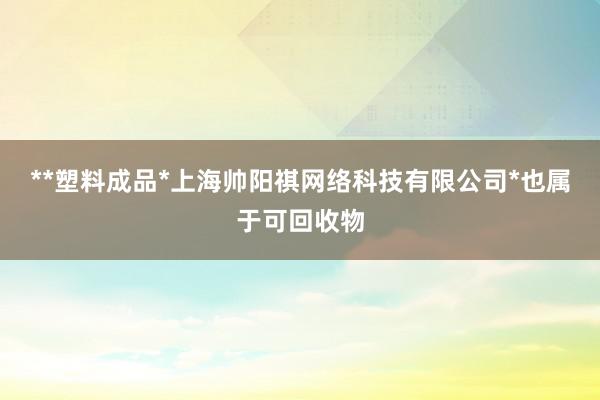 **塑料成品*上海帅阳祺网络科技有限公司*也属于可回收物